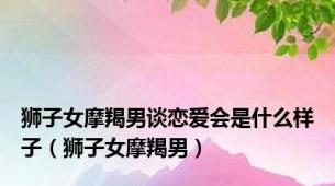 狮子女摩羯男谈恋爱会是什么样子（狮子女摩羯男）