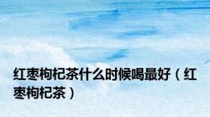 红枣枸杞茶什么时候喝最好（红枣枸杞茶）