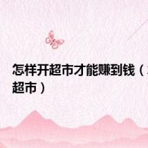 怎样开超市才能赚到钱(怎样开超市)