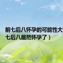 前七后八怀孕的可能性大吗(前七后八居然怀孕了)