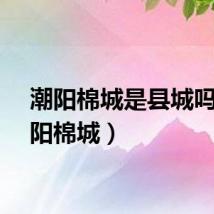 潮阳棉城是县城吗（潮阳棉城）