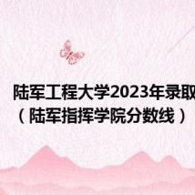陆军工程大学2023年录取分数线(陆军指挥学院分数线)
