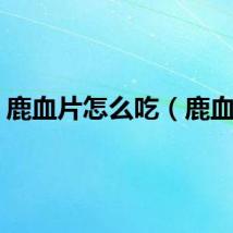鹿血片怎么吃（鹿血片）