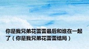 你是我兄弟花蕾蕾最后和谁在一起了（你是我兄弟花蕾蕾结局）
