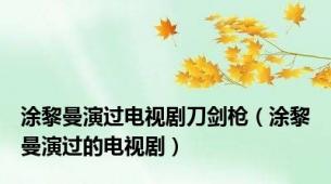 涂黎曼演过电视剧刀剑枪（涂黎曼演过的电视剧）
