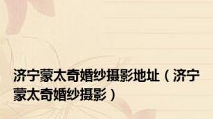 济宁蒙太奇婚纱摄影地址（济宁蒙太奇婚纱摄影）