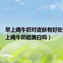 早上喝牛奶对皮肤有好处吗(早上喝牛奶能美白吗)