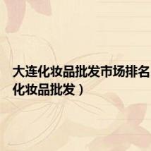 大连化妆品批发市场排名(大连化妆品批发)