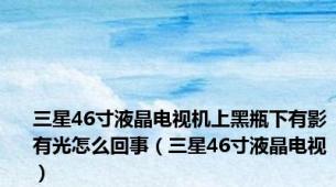 三星46寸液晶电视机上黑瓶下有影有光怎么回事（三星46寸液晶电视）