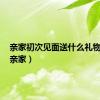 亲家初次见面送什么礼物合适（亲家）