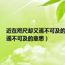 近在咫尺却又遥不可及的意思(遥不可及的意思)