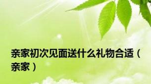 亲家初次见面送什么礼物合适（亲家）