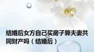 结婚后女方自己买房子算夫妻共同财产吗（结婚后）