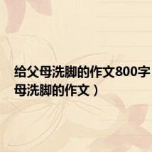 给父母洗脚的作文800字(给父母洗脚的作文)