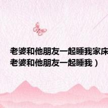 老婆和他朋友一起睡我家床好吗(老婆和他朋友一起睡我)