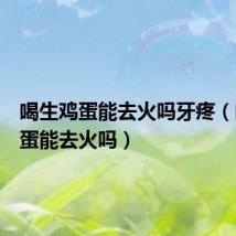 喝生鸡蛋能去火吗牙疼(喝生鸡蛋能去火吗)