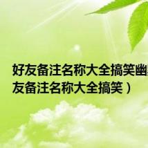 好友备注名称大全搞笑幽默(好友备注名称大全搞笑)