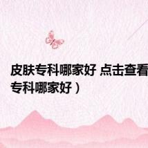 皮肤专科哪家好 点击查看(皮肤专科哪家好)