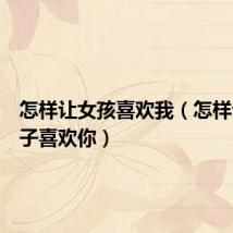 怎样让女孩喜欢我(怎样让女孩子喜欢你)