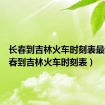 长春到吉林火车时刻表最新(长春到吉林火车时刻表)