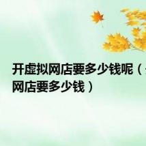 开虚拟网店要多少钱呢(开虚拟网店要多少钱)