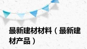 最新建材材料（最新建材产品）