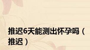 推迟6天能测出怀孕吗（推迟）