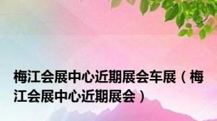 梅江会展中心近期展会车展（梅江会展中心近期展会）