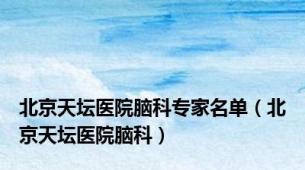 北京天坛医院脑科专家名单（北京天坛医院脑科）