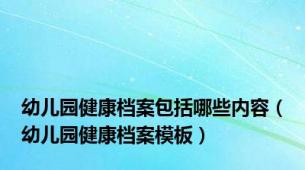 幼儿园健康档案包括哪些内容（幼儿园健康档案模板）