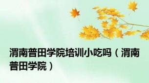 渭南普田学院培训小吃吗（渭南普田学院）