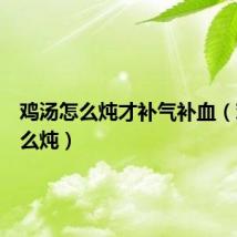 鸡汤怎么炖才补气补血（鸡汤怎么炖）