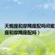 天蝎座和摩羯座配吗闺蜜(天蝎座和摩羯座配吗)
