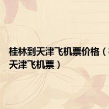 桂林到天津飞机票价格(桂林到天津飞机票)