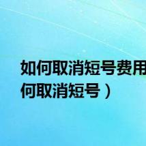 如何取消短号费用（如何取消短号）