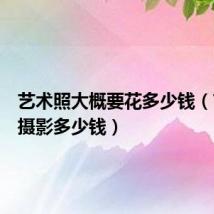 艺术照大概要花多少钱(艺术照摄影多少钱)