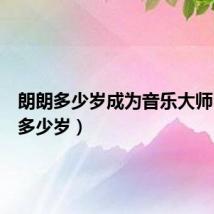 朗朗多少岁成为音乐大师(朗朗多少岁)