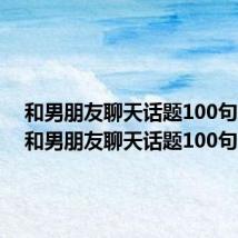 和男朋友聊天话题100句简短（和男朋友聊天话题100句）