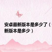 安卓最新版本是多少了(安卓最新版本是多少)