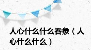 人心什么什么吞象（人心什么什么）