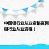 中国银行业从业资格官网（中国银行业从业资格）