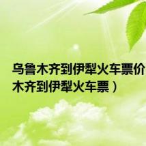 乌鲁木齐到伊犁火车票价(乌鲁木齐到伊犁火车票)