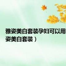 雅姿美白套装孕妇可以用吗(雅姿美白套装)
