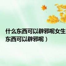 什么东西可以辟邪呢女生(什么东西可以辟邪呢)