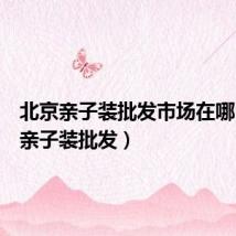 北京亲子装批发市场在哪(北京亲子装批发)