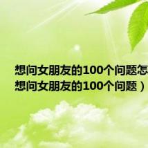 想问女朋友的100个问题怎么问(想问女朋友的100个问题)