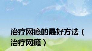 治疗网瘾的最好方法（治疗网瘾）