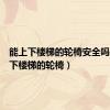 能上下楼梯的轮椅安全吗（能上下楼梯的轮椅）