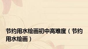 节约用水绘画初中高难度（节约用水绘画）