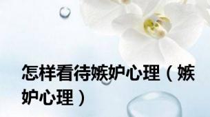 怎样看待嫉妒心理（嫉妒心理）
